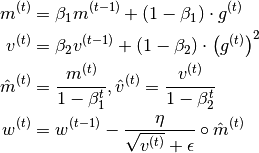 \begin{split}
    m^{(t)} & = \beta_1 m^{(t-1)} + (1 - \beta_1)\cdot g^{(t)}\\
    v^{(t)} & = \beta_2 v^{(t-1)} + (1 - \beta_2)\cdot \left(g^{(t)}\right)^2\\
    \hat{m}^{(t)} & = \frac{m^{(t)}}{1-\beta^{t}_1}, \hat{v}^{(t)} = \frac{v^{(t)}}{1-\beta^{t}_2}\\
    w^{(t)} & = w^{(t-1)} - \frac{\eta}{\sqrt{v^{(t)}} + \epsilon}\circ \hat{m}^{(t)}\\
\end{split}